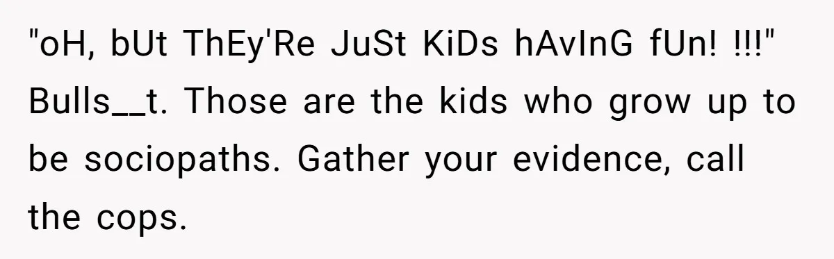 "oH, bUt ThEy'Re JuSt KiDs hAvInG fUn! !!!" Bulls__t. Those are the kids who grow up to be sociopaths. Gather your evidence, call the cops.