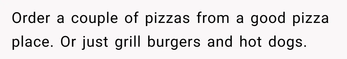Order a couple of pizzas from a good pizza place. Or just grill burgers and hot dogs.