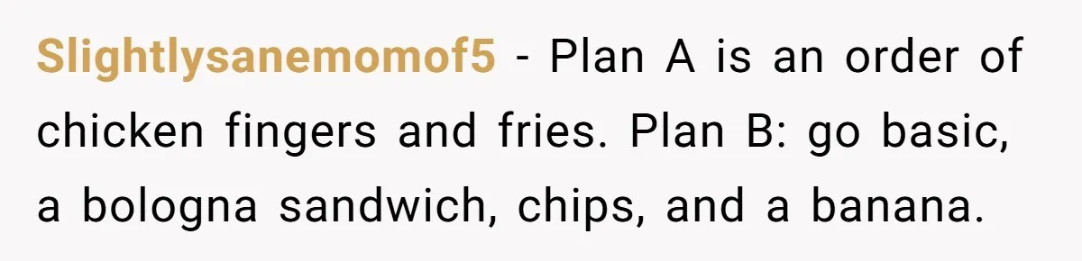Slightlysanemomof5 − Plan A is an order of chicken fingers and fries. Plan B: go basic, a bologna sandwich, chips, and a banana.