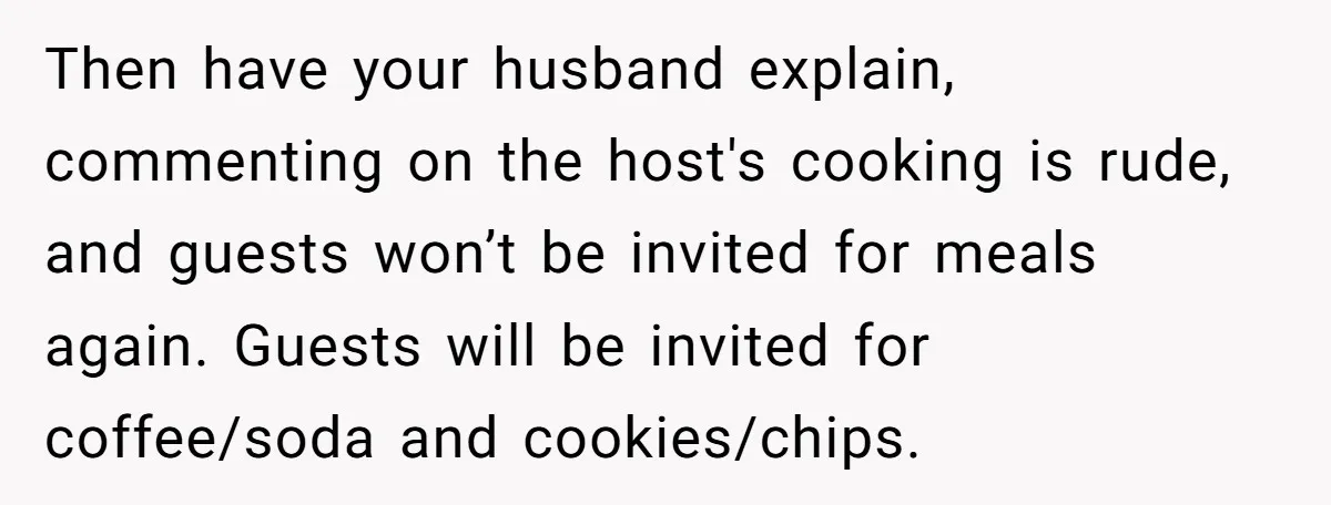 Then have your husband explain, commenting on the host's cooking is rude, and guests won’t be invited for meals again. Guests will be invited for coffee/soda and cookies/chips.