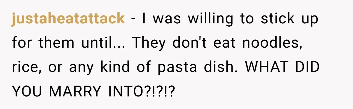 justaheatattack − I was willing to stick up for them until... They don't eat noodles, rice, or any kind of pasta dish. WHAT DID YOU MARRY INTO?!?!?