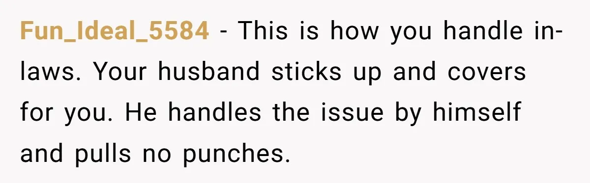 Fun_Ideal_5584 − This is how you handle in-laws. Your husband sticks up and covers for you. He handles the issue by himself and pulls no punches.