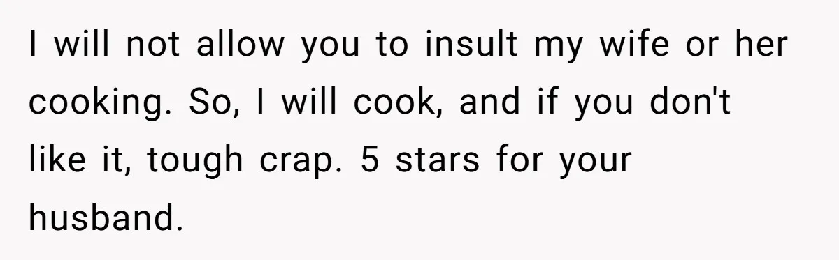 I will not allow you to insult my wife or her cooking. So, I will cook, and if you don't like it, tough crap. 5 stars for your husband.
