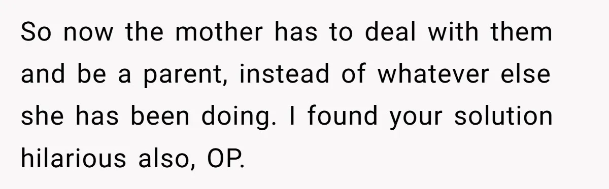 So now the mother has to deal with them and be a parent, instead of whatever else she has been doing. I found your solution hilarious also, OP.