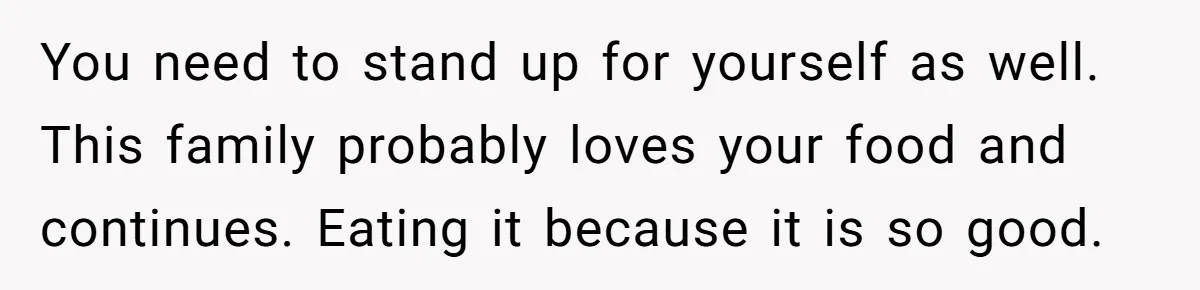 You need to stand up for yourself as well. This family probably loves your food and continues. Eating it because it is so good.