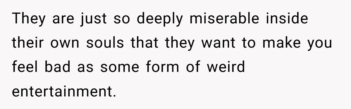 They are just so deeply miserable inside their own souls that they want to make you feel bad as some form of weird entertainment.