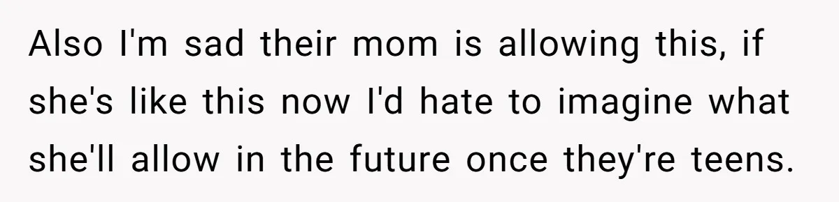 Also I'm sad their mom is allowing this, if she's like this now I'd hate to imagine what she'll allow in the future once they're teens.