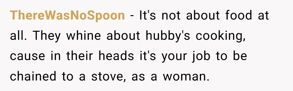 ThereWasNoSpoon − It's not about food at all. They whine about hubby's cooking, cause in their heads it's your job to be chained to a stove, as a woman.