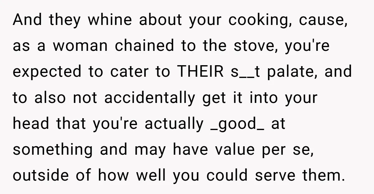 And they whine about your cooking, cause, as a woman chained to the stove, you're expected to cater to THEIR s__t palate, and to also not accidentally get it into...