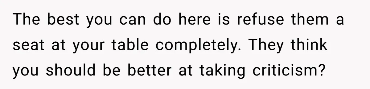 The best you can do here is refuse them a seat at your table completely. They think you should be better at taking criticism?