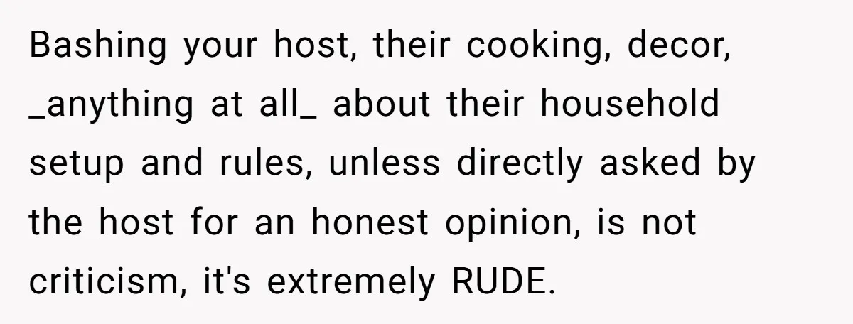Bashing your host, their cooking, decor, _anything at all_ about their household setup and rules, unless directly asked by the host for an honest opinion, is not criticism, it's extremely...