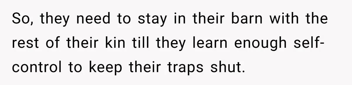 So, they need to stay in their barn with the rest of their kin till they learn enough self-control to keep their traps shut.