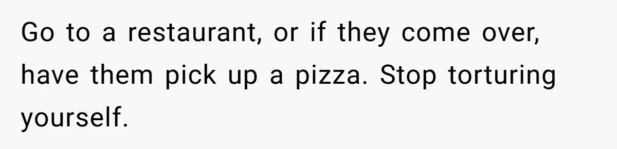 Go to a restaurant, or if they come over, have them pick up a pizza. Stop torturing yourself.