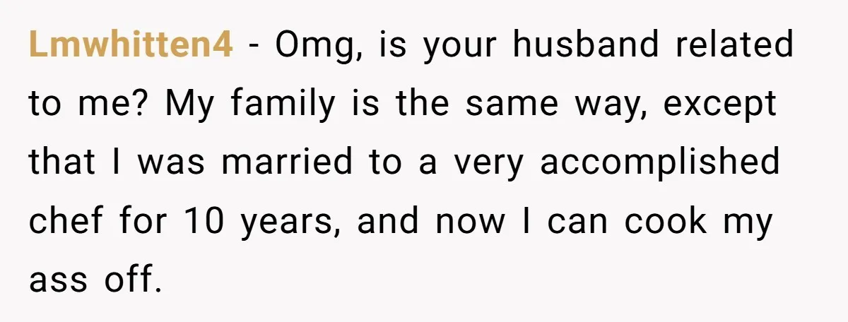 Lmwhitten4 − Omg, is your husband related to me? My family is the same way, except that I was married to a very accomplished chef for 10 years, and now...