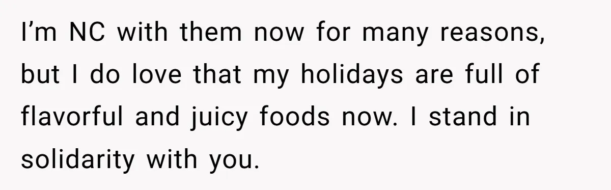 I’m NC with them now for many reasons, but I do love that my holidays are full of flavorful and juicy foods now. I stand in solidarity with you.