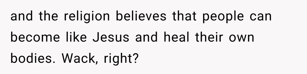and the religion believes that people can become like Jesus and heal their own bodies. Wack, right?