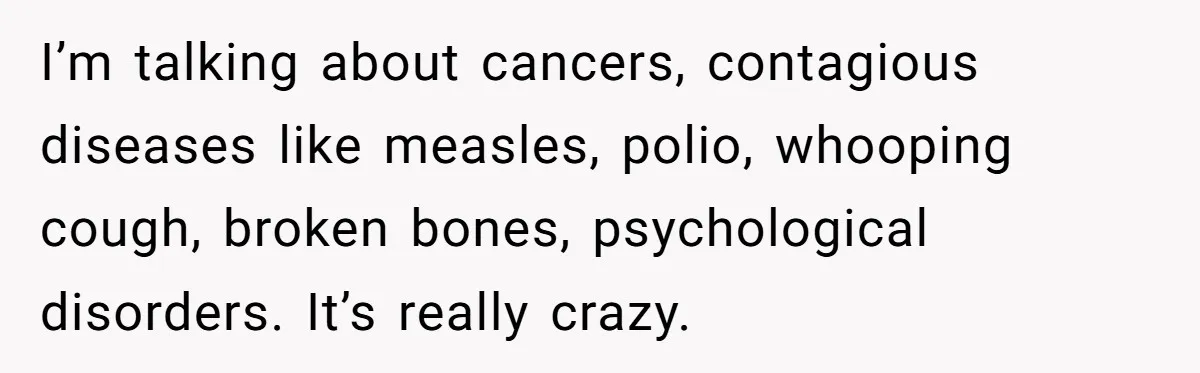 I’m talking about cancers, contagious diseases like measles, polio, whooping cough, broken bones, psychological disorders. It’s really crazy.