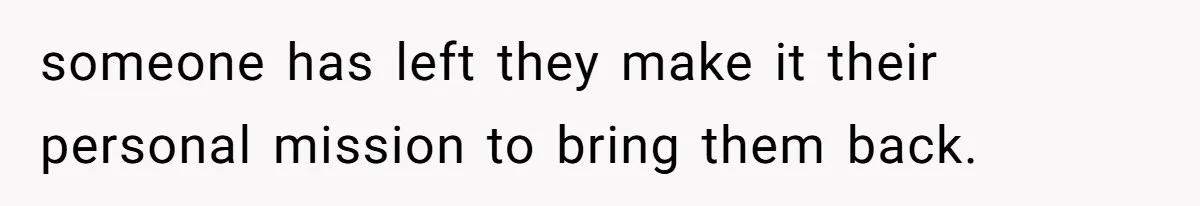someone has left they make it their personal mission to bring them back.