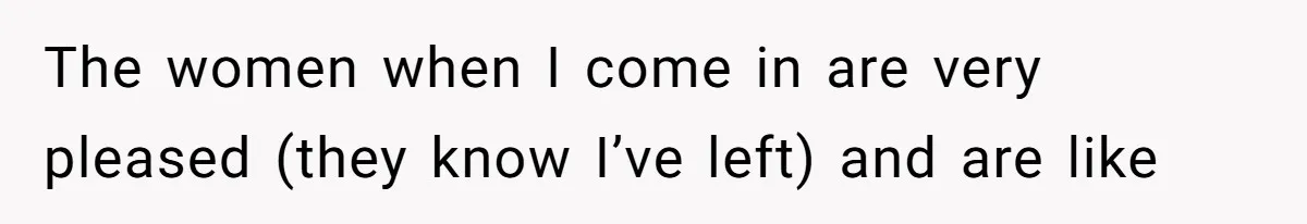 The women when I come in are very pleased (they know I’ve left) and are like