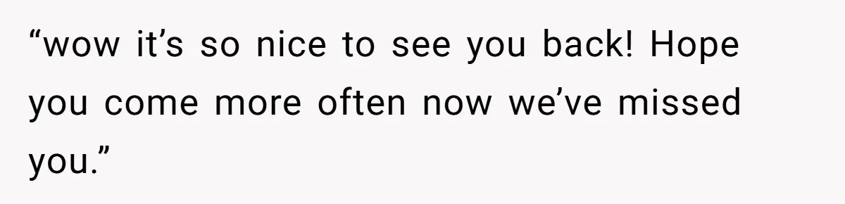 “wow it’s so nice to see you back! Hope you come more often now we’ve missed you.”