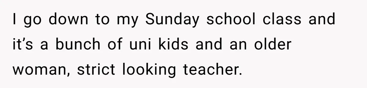 I go down to my Sunday school class and it’s a bunch of uni kids and an older woman, strict looking teacher.