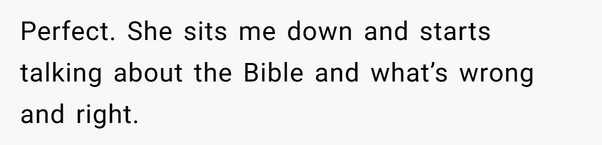 Perfect. She sits me down and starts talking about the Bible and what’s wrong and right.