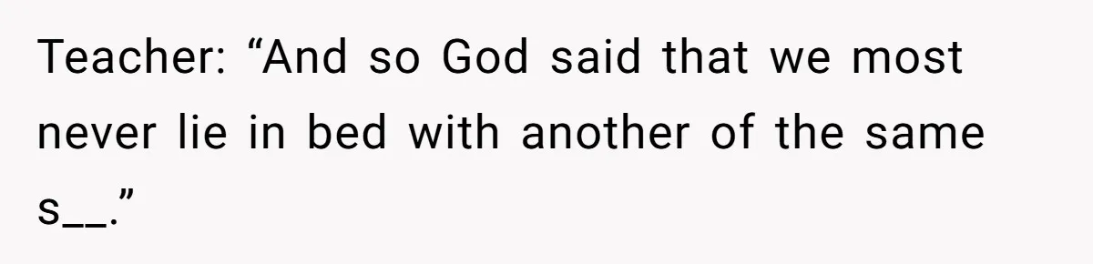 Teacher: “And so God said that we most never lie in bed with another of the same s__.”