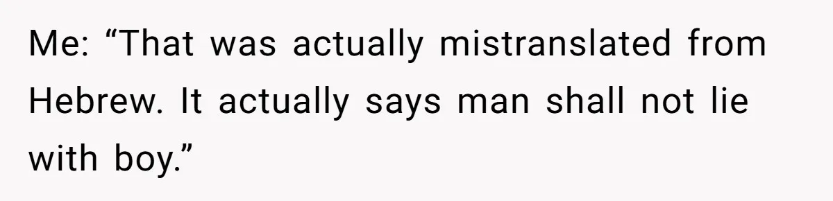 Me: “That was actually mistranslated from Hebrew. It actually says man shall not lie with boy.”