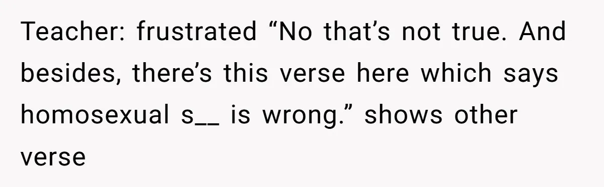 Teacher: frustrated “No that’s not true. And besides, there’s this verse here which says homosexual s__ is wrong.” shows other verse