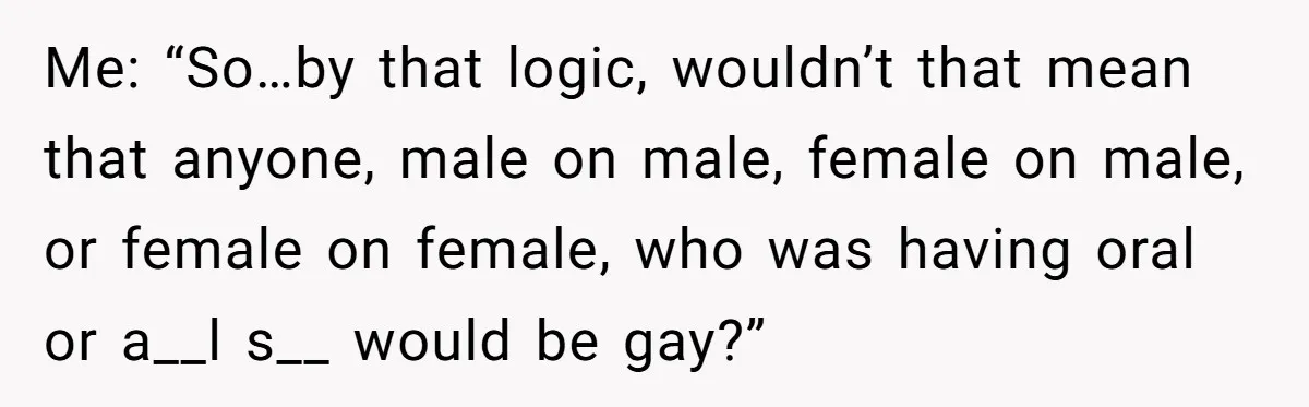 Me: “So…by that logic, wouldn’t that mean that anyone, male on male, female on male, or female on female, who was having oral or a__l s__ would be gay?”