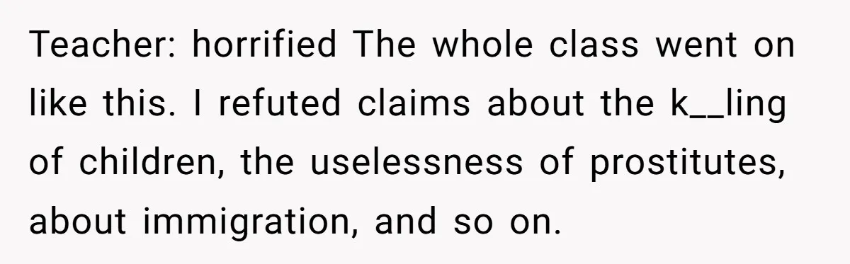 Teacher: horrified The whole class went on like this. I refuted claims about the k__ling of children, the uselessness of prostitutes, about immigration, and so on.