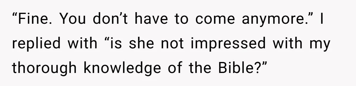 “Fine. You don’t have to come anymore.” I replied with “is she not impressed with my thorough knowledge of the Bible?”