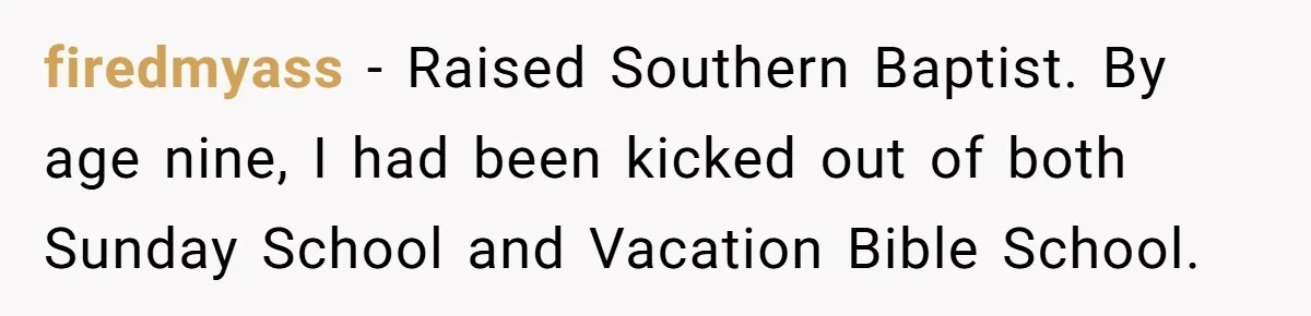 firedmyass − Raised Southern Baptist. By age nine, I had been kicked out of both Sunday School and Vacation Bible School.