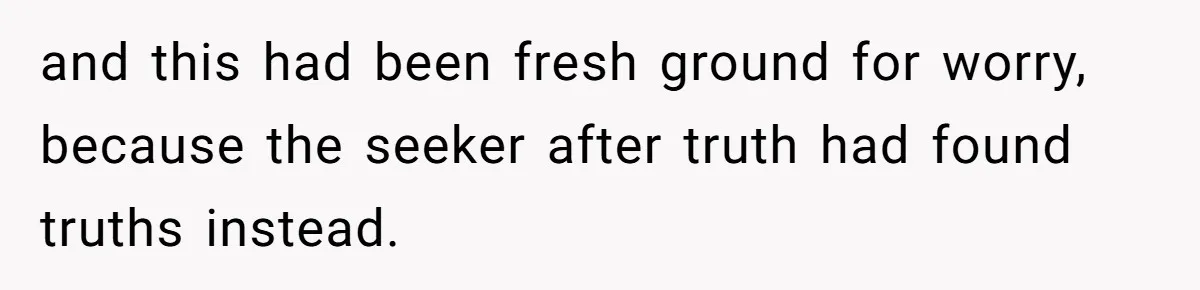 and this had been fresh ground for worry, because the seeker after truth had found truths instead.