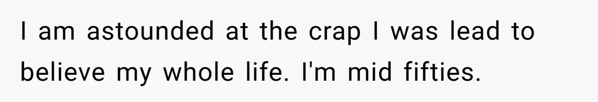 I am astounded at the crap I was lead to believe my whole life. I'm mid fifties.
