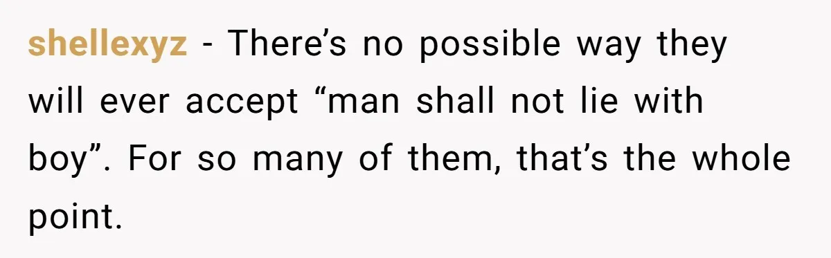 shellexyz − There’s no possible way they will ever accept “man shall not lie with boy”. For so many of them, that’s the whole point.