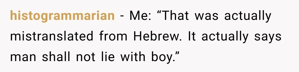 histogrammarian − Me: “That was actually mistranslated from Hebrew. It actually says man shall not lie with boy.”