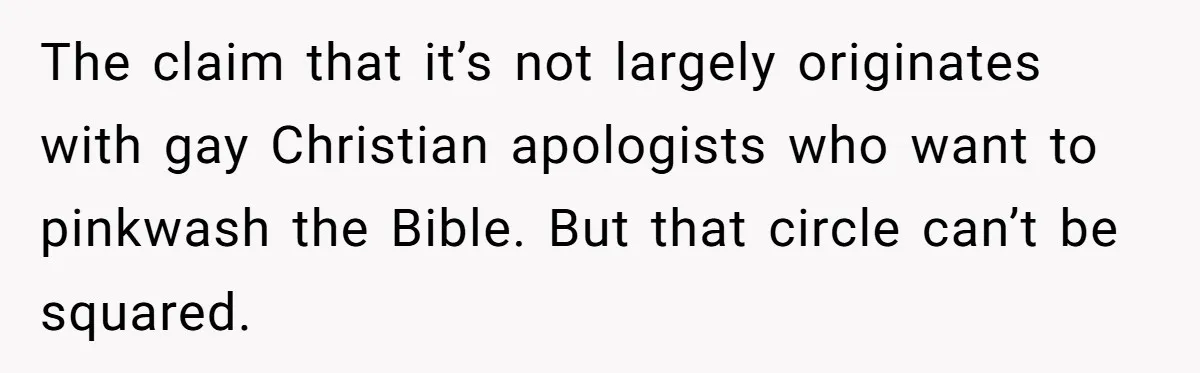 The claim that it’s not largely originates with gay Christian apologists who want to pinkwash the Bible. But that circle can’t be squared.