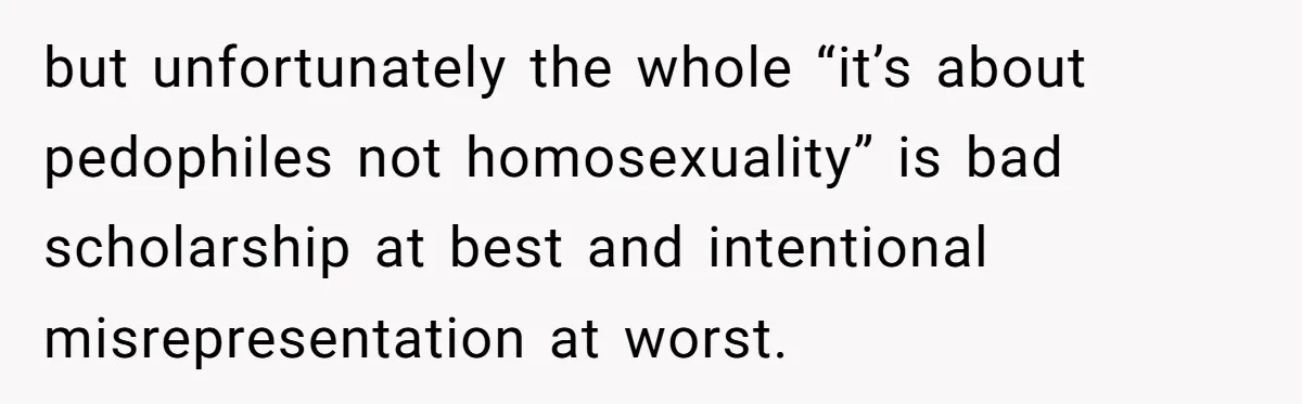 but unfortunately the whole “it’s about pedophiles not homosexuality” is bad scholarship at best and intentional misrepresentation at worst.
