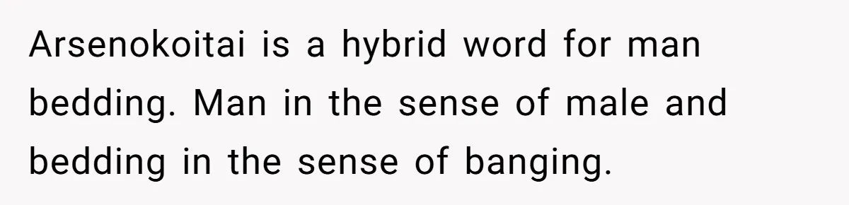 Arsenokoitai is a hybrid word for man bedding. Man in the sense of male and bedding in the sense of banging.