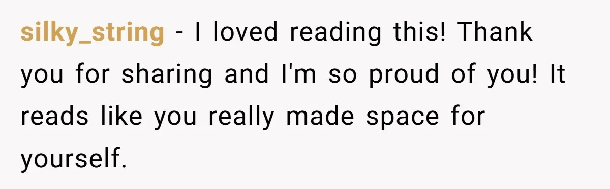 silky_string − I loved reading this! Thank you for sharing and I'm so proud of you! It reads like you really made space for yourself.