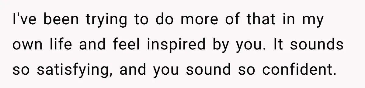 I've been trying to do more of that in my own life and feel inspired by you. It sounds so satisfying, and you sound so confident.