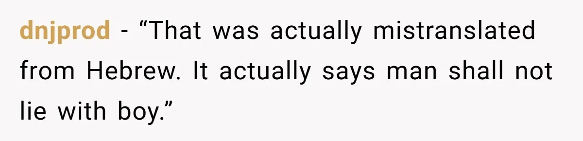 dnjprod − “That was actually mistranslated from Hebrew. It actually says man shall not lie with boy.”