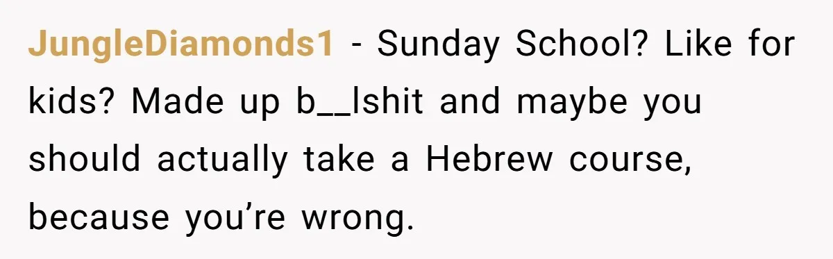 JungleDiamonds1 − Sunday School? Like for kids? Made up b__lshit and maybe you should actually take a Hebrew course, because you’re wrong.