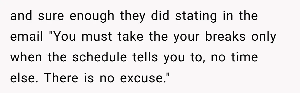 Micromanaging Boss Demands Exact Break Times, Employee Obeys Perfectly, The Whole System Backfires and sure enough they did stating in the email "You must take the your breaks only when the schedule tells you to, no time else. There is no excuse."