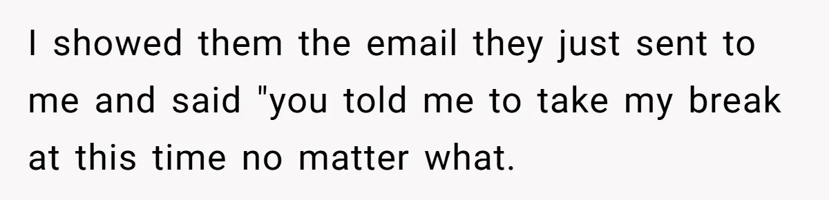 Micromanaging Boss Demands Exact Break Times, Employee Obeys Perfectly, The Whole System Backfires I showed them the email they just sent to me and said "you told me to take my break at this time no matter what.