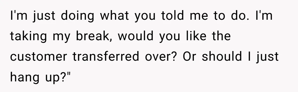 Micromanaging Boss Demands Exact Break Times, Employee Obeys Perfectly, The Whole System Backfires I'm just doing what you told me to do. I'm taking my break, would you like the customer transferred over? Or should I just hang up?"