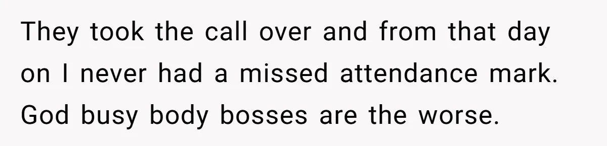 Micromanaging Boss Demands Exact Break Times, Employee Obeys Perfectly, The Whole System Backfires They took the call over and from that day on I never had a missed attendance mark. God busy body bosses are the worse.