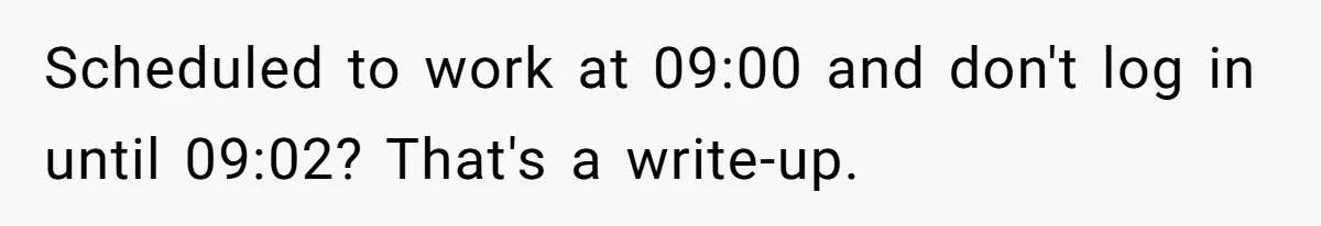 Micromanaging Boss Demands Exact Break Times, Employee Obeys Perfectly, The Whole System Backfires Scheduled to work at 09:00 and don't log in until 09:02? That's a write-up.
