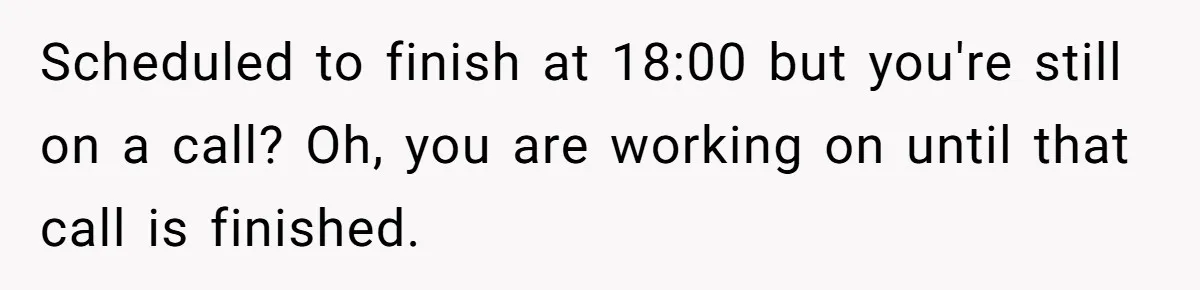 Micromanaging Boss Demands Exact Break Times, Employee Obeys Perfectly, The Whole System Backfires Scheduled to finish at 18:00 but you're still on a call? Oh, you are working on until that call is finished.